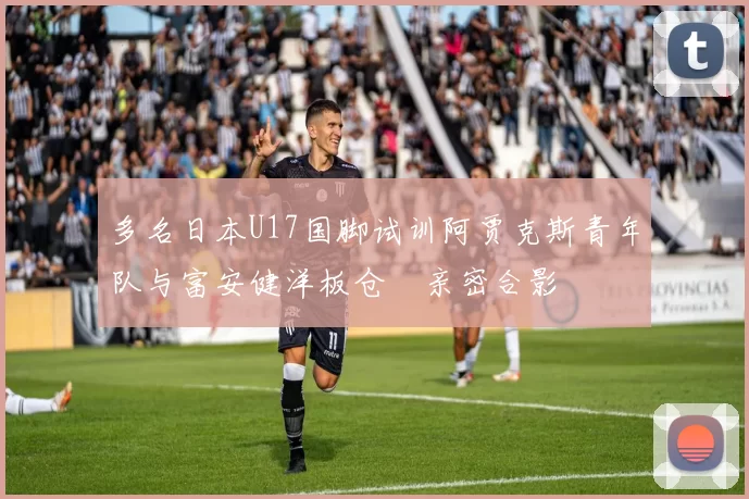 多名日本U17国脚试训阿贾克斯青年队与富安健洋板仓滉亲密合影
