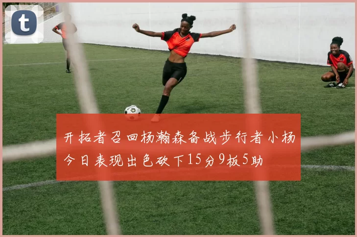 开拓者召回杨瀚森备战步行者小杨今日表现出色砍下15分9板5助