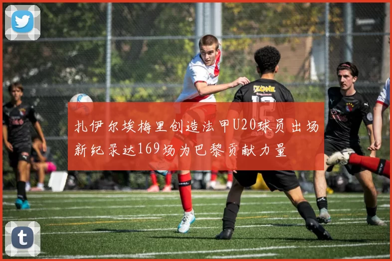 扎伊尔埃梅里创造法甲U20球员出场新纪录达169场为巴黎贡献力量