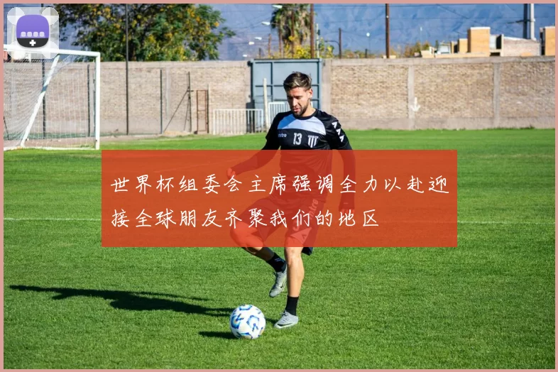 世界杯组委会主席强调全力以赴迎接全球朋友齐聚我们的地区