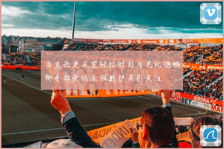 马克西更衣室轻松时刻与恩比德畅聊手部受伤未佩戴护具引关注