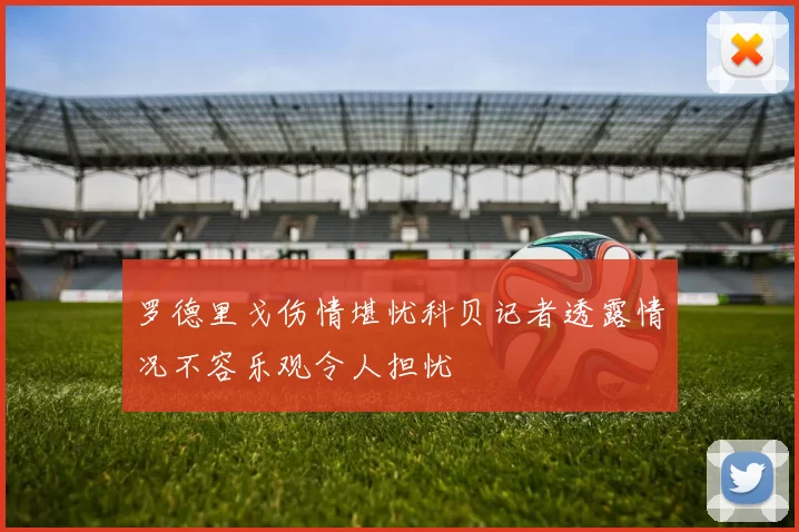 罗德里戈伤情堪忧科贝记者透露情况不容乐观令人担忧