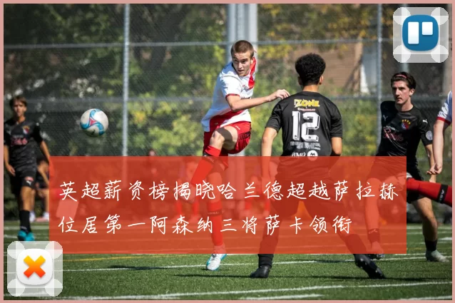 英超薪资榜揭晓哈兰德超越萨拉赫位居第一阿森纳三将萨卡领衔