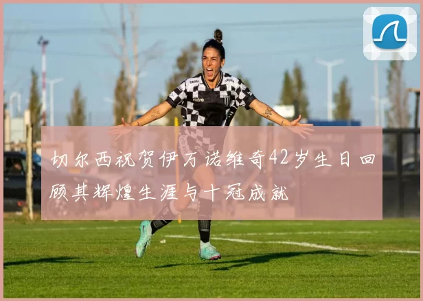 切尔西祝贺伊万诺维奇42岁生日回顾其辉煌生涯与十冠成就
