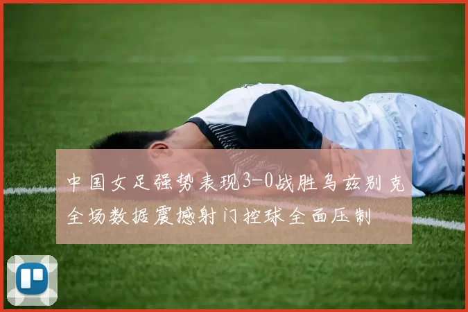 中国女足强势表现3-0战胜乌兹别克全场数据震撼射门控球全面压制