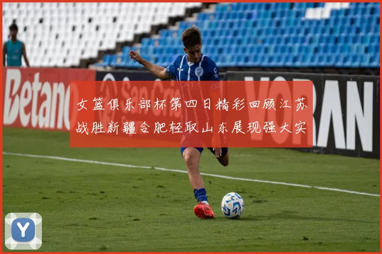 女篮俱乐部杯第四日精彩回顾江苏战胜新疆合肥轻取山东展现强大实力