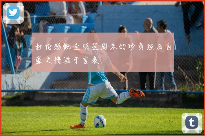 杜伦感慨全明星周末的珍贵经历自豪之情溢于言表