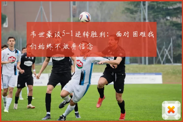 韦世豪谈5-1逆转胜利：面对困难我们始终不放弃信念