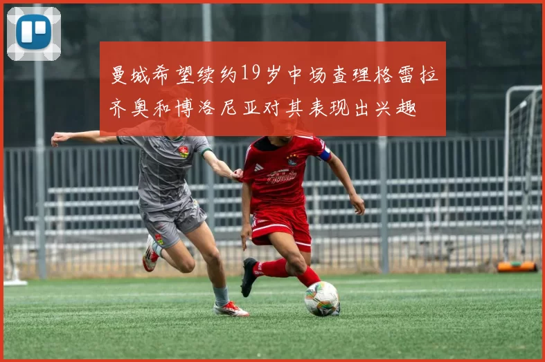 曼城希望续约19岁中场查理格雷拉齐奥和博洛尼亚对其表现出兴趣