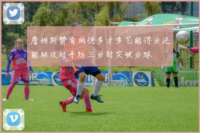 詹姆斯赞肯纳德多才多艺能得分还能助攻对手防三分时突破分球