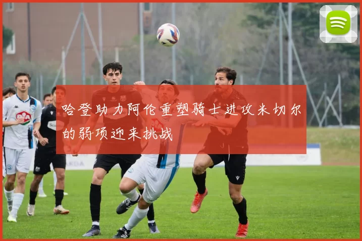 哈登助力阿伦重塑骑士进攻米切尔的弱项迎来挑战