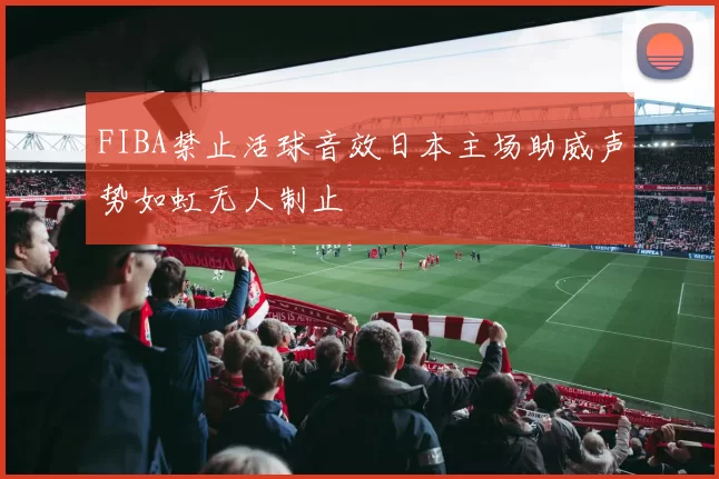 FIBA禁止活球音效日本主场助威声势如虹无人制止