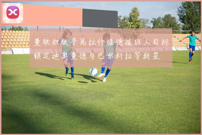 曼联积极寻觅拉什福德接班人目标锁定迪奥曼德与巴尔科拉等新星