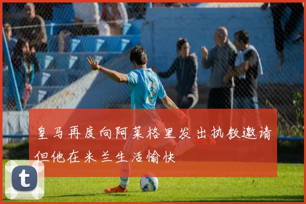 皇马再度向阿莱格里发出执教邀请但他在米兰生活愉快