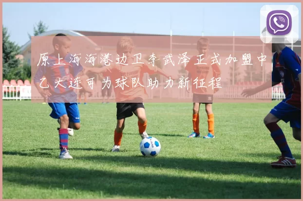 原上海海港边卫李武泽正式加盟中乙大连可为球队助力新征程