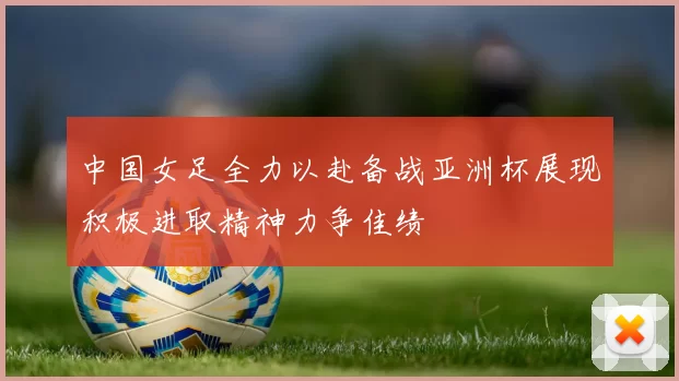 中国女足全力以赴备战亚洲杯展现积极进取精神力争佳绩