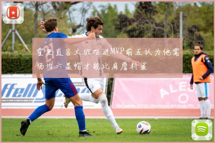 霍里直言文班难进MVP前五认为他需场均六盖帽才能比肩詹科鲨