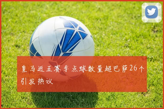 皇马近五赛季点球数量超巴萨26个引发热议