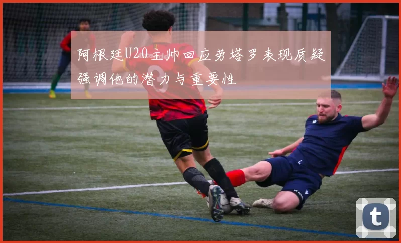 阿根廷U20主帅回应劳塔罗表现质疑强调他的潜力与重要性