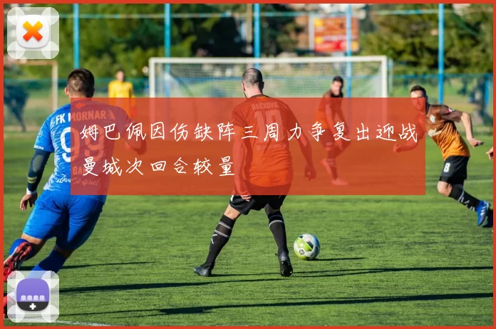 姆巴佩因伤缺阵三周力争复出迎战曼城次回合较量