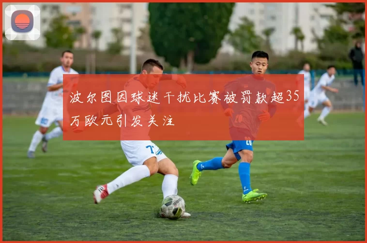 波尔图因球迷干扰比赛被罚款超35万欧元引发关注