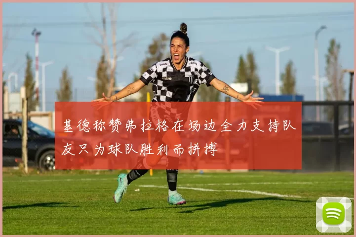 基德称赞弗拉格在场边全力支持队友只为球队胜利而拼搏