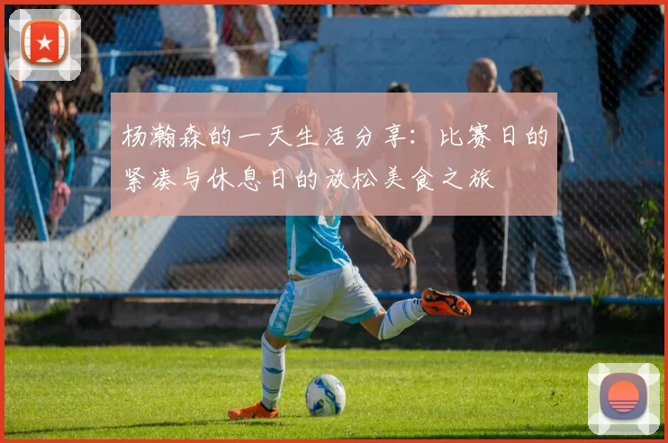杨瀚森的一天生活分享：比赛日的紧凑与休息日的放松美食之旅