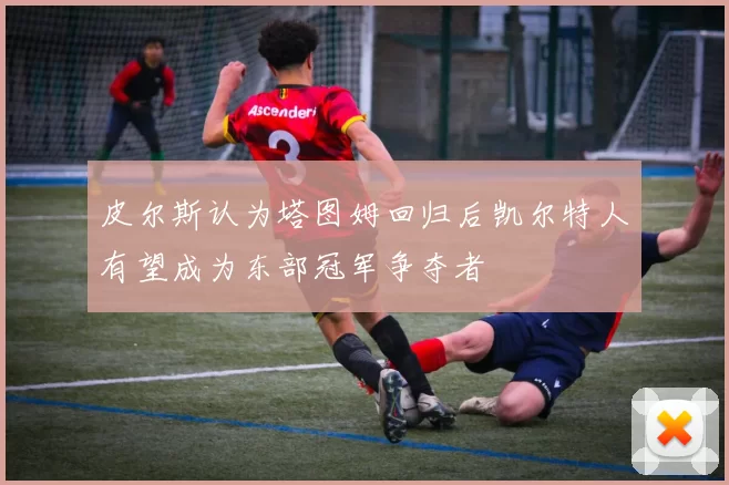 皮尔斯认为塔图姆回归后凯尔特人有望成为东部冠军争夺者