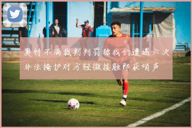 奥特不满裁判判罚称我们遭遇六次非法掩护对方轻微接触即获哨声