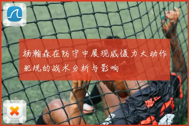 杨瀚森在防守中展现威慑力大动作犯规的战术分析与影响